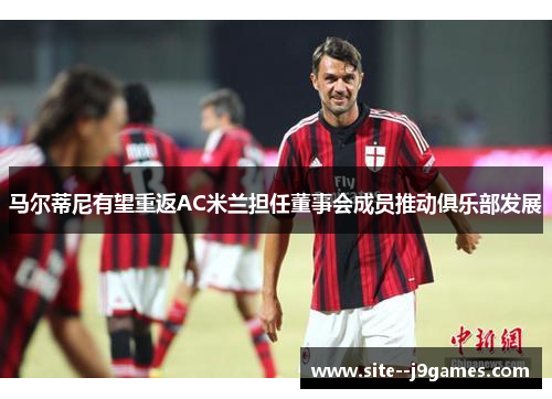 马尔蒂尼有望重返AC米兰担任董事会成员推动俱乐部发展